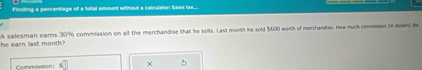 Finding a percentage of a total amount without a calculator: Sales tax,... 
A salesman earns 30% commission on all the merchandise that he sells. Last month he sold $600 worth of merchandise. How much commission (in doliars) did 
he earn last month? 
Commission: 
×