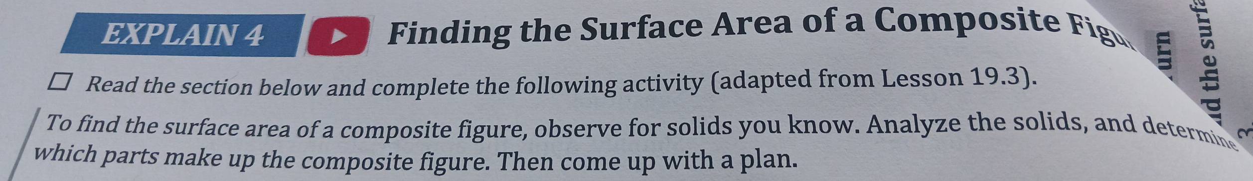 EXPLAIN 4 Finding the Surface Area of a Composite Figu 
ζ 
Read the section below and complete the following activity (adapted from Lesson 19.3). 
To find the surface area of a composite figure, observe for solids you know. Analyze the solids, and determine ~ 
which parts make up the composite figure. Then come up with a plan.