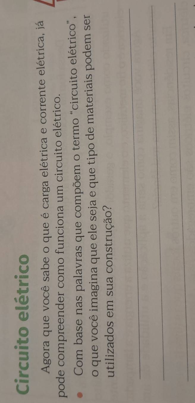 Circuito elétrico 
Agora que você sabe o que é carga elétrica e corrente elétrica, já 
pode compreender como funciona um circuito elétrico. 
Com base nas palavras que compõem o termo “circuito elétrico”, 
o que você imagina que ele seja e que tipo de materiais podem ser 
utilizados em sua construção? 
_ 
_ 
_