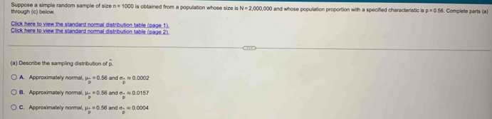 Suppose a simple random sample of size n=1000 is obtained from a population whose size is N=2,000,000
through (c) below. and whose population proportion with a specified characteristic is p=0.56 Complete parts (a)
Click here to view the standard normal distribution table (page 1)
Click here to view the standard nommal distribution table (page 2).
(a) Describe the sampling distribution of widehat p
A. Approximatelly normal, mu _m=0.56 and sigma _:=0.0002
B. Approximatelly normal, mu _p=0.56 and sigma _frac omega approx 0.0157
C. Approximately normal, mu _beginarrayr sim =0.56endarray = and sigma _p=0.0004