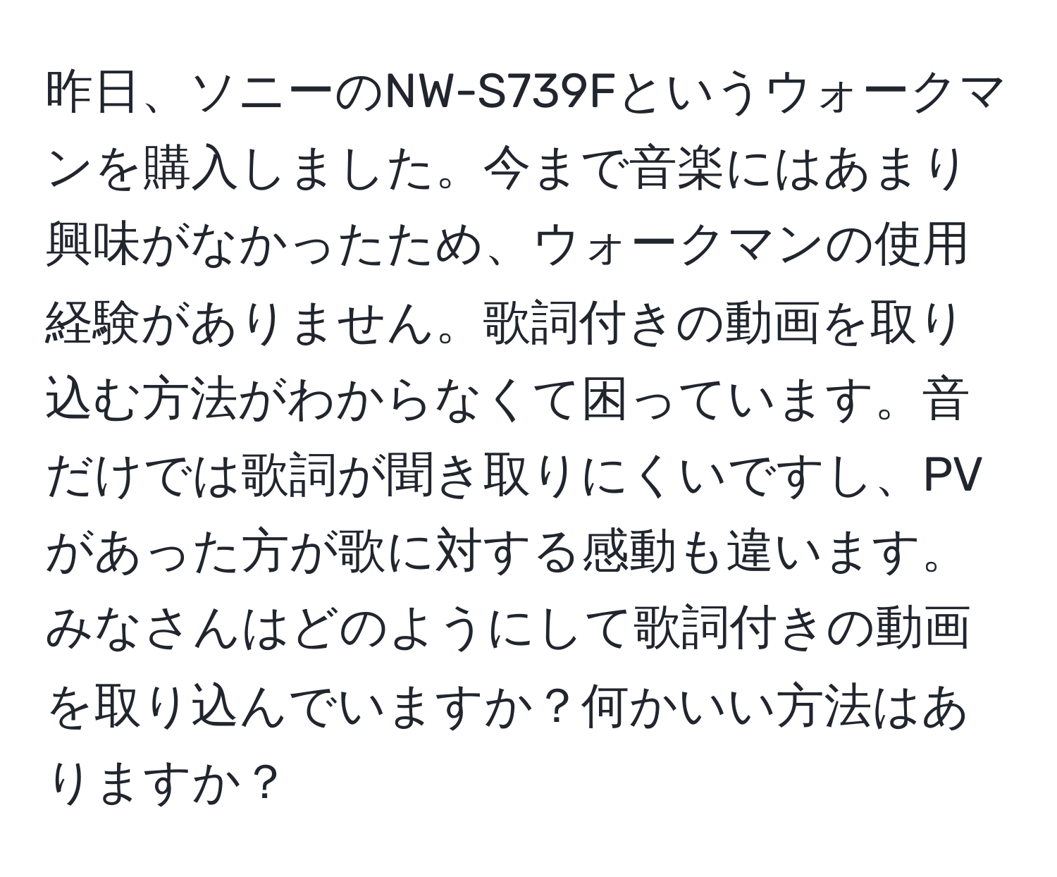 昨日、ソニーのNW-S739Fというウォークマンを購入しました。今まで音楽にはあまり興味がなかったため、ウォークマンの使用経験がありません。歌詞付きの動画を取り込む方法がわからなくて困っています。音だけでは歌詞が聞き取りにくいですし、PVがあった方が歌に対する感動も違います。みなさんはどのようにして歌詞付きの動画を取り込んでいますか？何かいい方法はありますか？