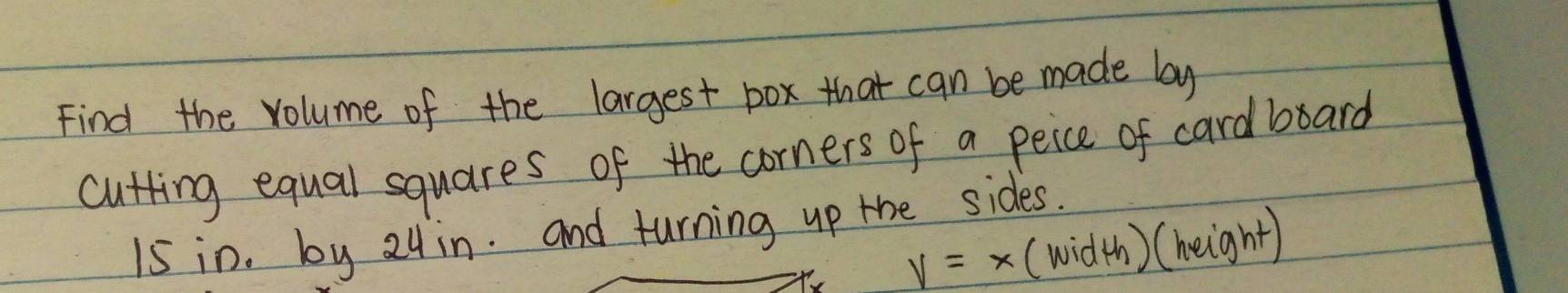 Find the volume of the largest pox that can be made by 
cutting equal squares of the corners of a peice of card board
15 in. by 24in. and turning up the sides.
V=x (wid th)(height)