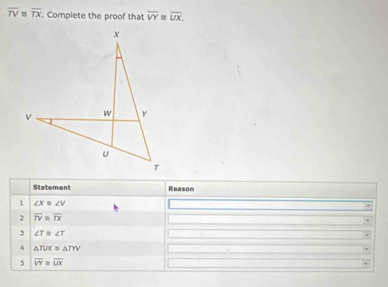 overline TV≌ overline TX. Complete the proof that overline VY≌ overline UX. 
Statement Reason 
1 ∠ X≌ ∠ V
2 overline TV≌ overline TX
3 ∠ T≌ ∠ T
4 △ TUX≌ △ TYV
5 overline VY≌ overline UX