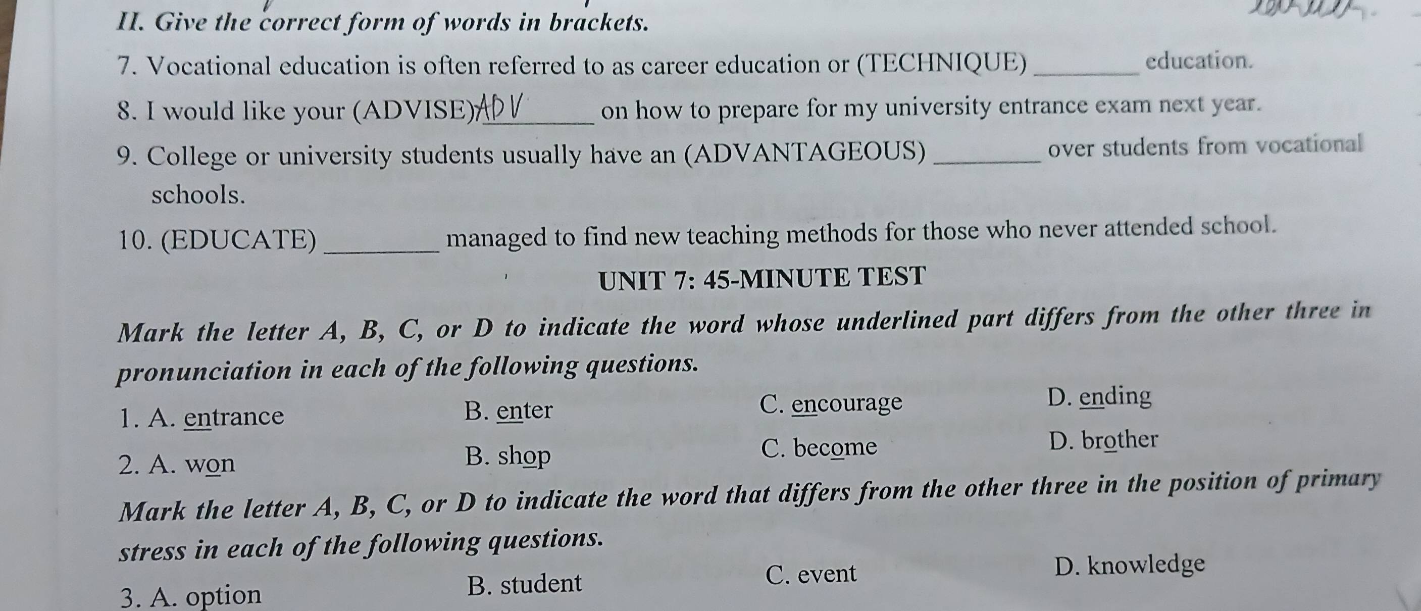 Give the correct form of words in brackets.
7. Vocational education is often referred to as career education or (TECHNIQUE) _education.
8. I would like your (ADVISE)_ on how to prepare for my university entrance exam next year.
9. College or university students usually have an (ADVANTAGEOUS) _over students from vocational
schools.
10. (EDUCATE) _managed to find new teaching methods for those who never attended school.
UNIT 7: 45-MINUTE TEST
Mark the letter A, B, C, or D to indicate the word whose underlined part differs from the other three in
pronunciation in each of the following questions.
D. ending
1. A. entrance B. enter
C. encourage
2. A. won
B. shop
C. become D. brother
Mark the letter A, B, C, or D to indicate the word that differs from the other three in the position of primary
stress in each of the following questions.
C. event D. knowledge
3. A. option B. student