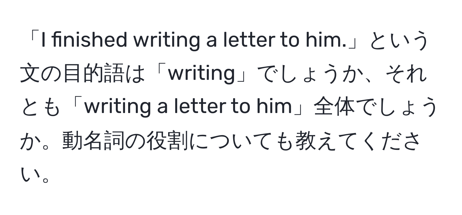 「I finished writing a letter to him.」という文の目的語は「writing」でしょうか、それとも「writing a letter to him」全体でしょうか。動名詞の役割についても教えてください。