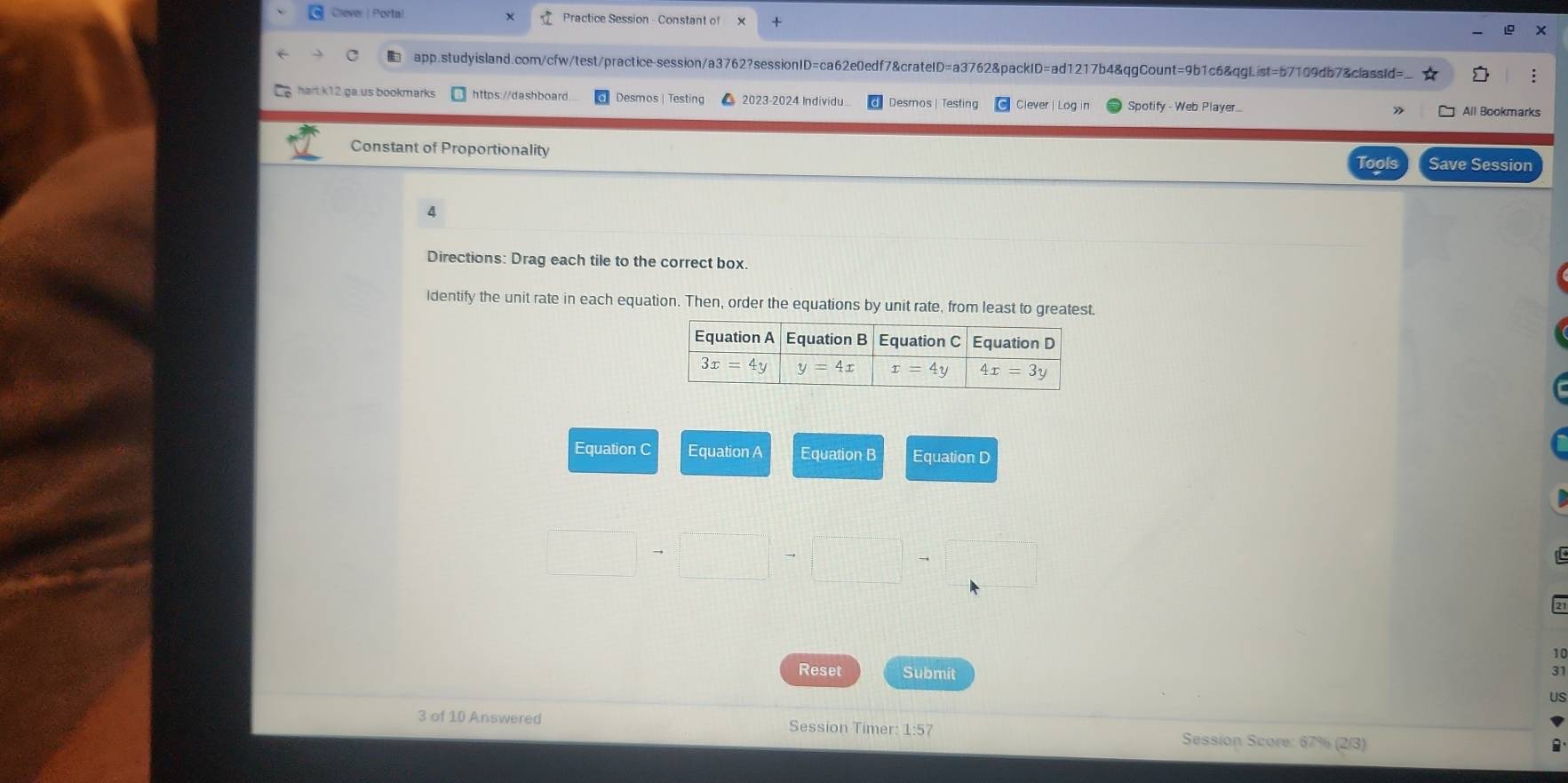 Clever | Portal Practice Session - Constant of
app.studyisland.com/cfw/test/practice-session/a3762?sessionID=ca62e0edf7&crateID=a3762&packID=ad1217b4&qgCount=9b1c6&qgList=b7109db7&classId= :
hart k12 ga.us bookmarks https://dashboard. Desmos | Testing  2023-2024 Individu. Desmos | Testing Clever Log Spotify - Web Player All Bookmarks
Constant of Proportionality
Tools Save Session
4
Directions: Drag each tile to the correct box.
identify the unit rate in each equation. Then, order the equations by unit rate, from least to greatest.
Equation C Equation A Equation B Equation D
10
31
Reset Submit US
3 of 10 Answered Session Timer: 1:57  Session Score: 67% (2/3)