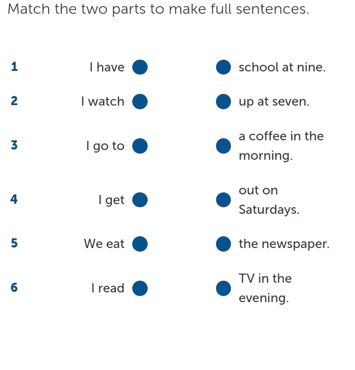 Match the two parts to make full sentences. 
1 I have school at nine. 
2 I watch up at seven. 
a coffee in the 
3 I go to 
morning. 
out on 
4 l get 
Saturdays. 
5 We eat the newspaper. 
TV in the 
6 I read 
evening.