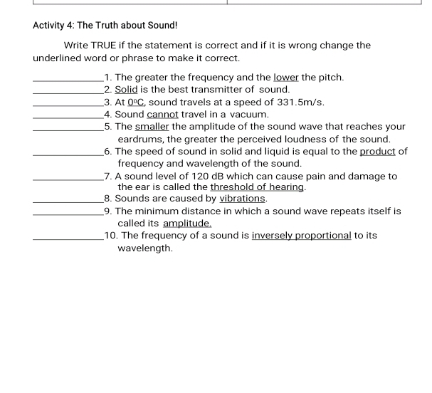 Activity 4: The Truth about Sound! 
Write TRUE if the statement is correct and if it is wrong change the 
underlined word or phrase to make it correct. 
_1. The greater the frequency and the lower the pitch. 
_2. Solid is the best transmitter of sound. 
_3. At _ 0°C , sound travels at a speed of 331.5m/s. 
_4. Sound cannot travel in a vacuum. 
_5. The smaller the amplitude of the sound wave that reaches your 
eardrums, the greater the perceived loudness of the sound. 
_6. The speed of sound in solid and liquid is equal to the product of 
frequency and wavelength of the sound. 
_7. A sound level of 120 dB which can cause pain and damage to 
the ear is called the threshold of hearing. 
_8. Sounds are caused by vibrations. 
_9. The minimum distance in which a sound wave repeats itself is 
called its amplitude. 
_10. The frequency of a sound is inversely proportional to its 
wavelength.