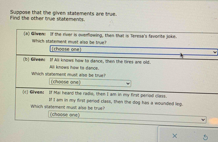 Suppose that the given statements are true. 
Find the other true statements. 
(a) Given: If the river is overflowing, then that is Teresa's favorite joke. 
Which statement must also be true? 
(choose one) 
(b) Given: If Ali knows how to dance, then the tires are old. 
Ali knows how to dance. 
Which statement must also be true? 
(choose one) 
(c) Given: If Mai heard the radio, then I am in my first period class. 
If I am in my first period class, then the dog has a wounded leg. 
Which statement must also be true? 
(choose one) 
×