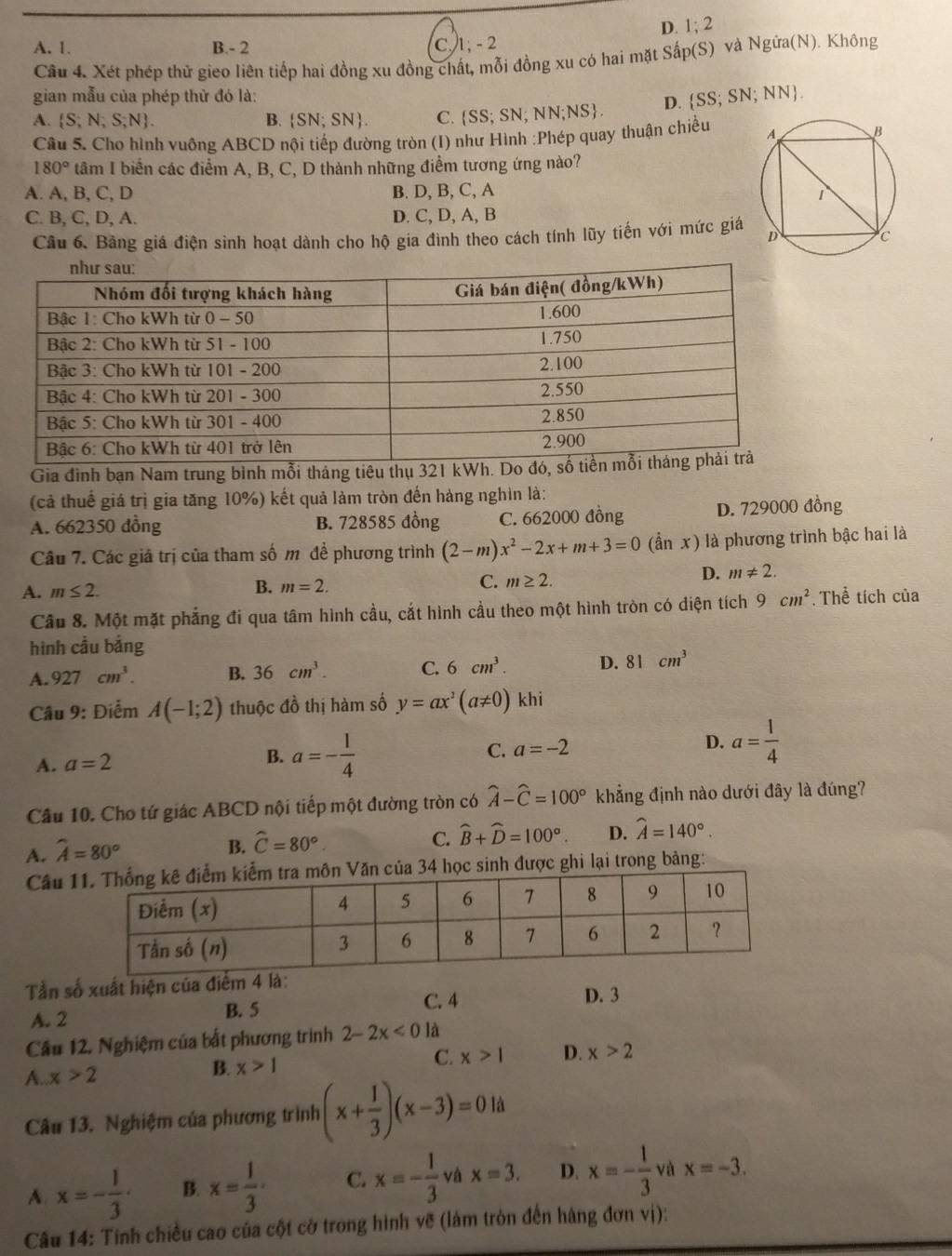 D. 1;2
A. 1. B.- 2 C. 1; - 2
Câu 4. Xét phép thử gieo liên tiếp hai đồng xu đồng chất, mỗi đồng xu có hai mặt Sấp(S) và Ngữa(N). Không
gian mẫu của phép thử đó là:
A.  S;N;S;N . B.  SN;SN . C.  SS;SN;NN;NS . D.  SS;SN;NN .
Câu 5. Cho hình vuông ABCD nội tiếp đường tròn (I) như Hình :Phép quay thuận chiều
180° tâm I biển các điểm A, B, C, D thành những điểm tương ứng nào?
A. A, B, C, D B. D, B, C, A
C. B, C, D, A. D. C, D, A, B
Cầu 6. Bảng giá điện sinh hoạt dành cho hộ gia đình theo cách tính lũy tiến với mức giá
Gia đình bạn Nam trung bình mỗi tháng tiêu thụ 321 kWh. Do
(cả thuế giá trị gia tăng 10%) kết quả làm tròn đến hàng nghìn là:
A. 662350 đồng B. 728585 đồng C. 662000 đồng D. 729000 đồng
Câu 7. Các giả trị của tham số m để phương trình (2-m)x^2-2x+m+3=0(dot anx) là phương trình bậc hai là
A. m≤ 2. B. m=2. C. m≥ 2.
D. m!= 2.
Cầu 8. Một mặt phẳng đi qua tâm hình cầu, cắt hình cầu theo một hình tròn có diện tích 9cm^2 * Thể tích của
hình cầu bảng
A. 927cm^3. B. 36cm^3. C. 6cm^3. D. 81cm^3
Câu 9: Điểm A(-1;2) thuộc đồ thị hàm số y=ax^2(a!= 0) khi
A. a=2 a=- 1/4  C. a=-2 D. a= 1/4 
B.
Câu 10. Cho tứ giác ABCD nội tiếp một đường tròn có widehat A-widehat C=100° khẳng định nào dưới đây là đúng?
A. widehat A=80°
B. hat C=80°.
C. widehat B+widehat D=100°. D. widehat A=140°.
Câu a 34 học sinh được ghi lại trong bảng:
Tần số xuất hiện của điểm 4 là: D. 3
A. 2 B. 5
C. 4
Cầu 12. Nghiệm của bắt phương trình 2-2x<0</tex> là
C.
A. x>2 x>1 x>1 D. x>2
B.
Câu 13. Nghiệm của phương trình (x+ 1/3 )(x-3)=0.18
A. x=- 1/3 · B. x= 1/3 . C. x=- 1/3  và x=3. D. x=- 1/3  và x=-3.
Câu 14: Tinh chiều cao của cột cờ trong hình vẽ (lám tròn đến hàng đơn vị):