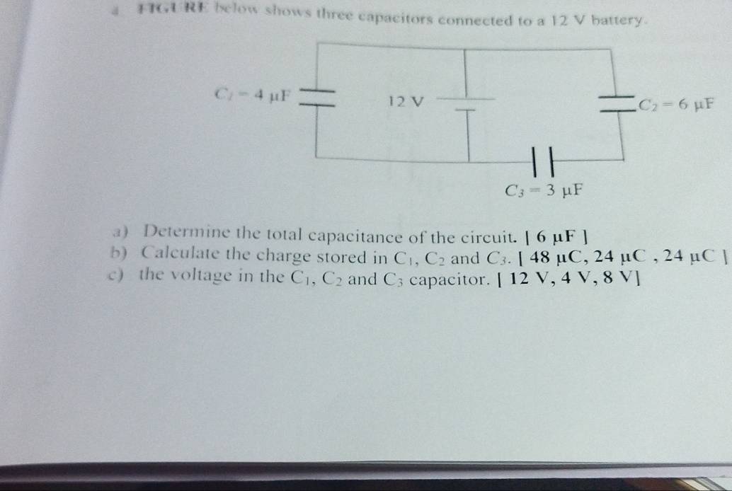 a FIGURE below shows three capacitors connected to a 12 V battery.
a) Determine the total capacitance of the circuit. beginvmatrix 6mu Fendvmatrix
b) Calculate the charge stored in C_1,C_2 and C_3.[48mu C,24mu C,24mu C]
c) the voltage in the C_1,C_2 and C_3 capacitor. [12V,4V,8V]