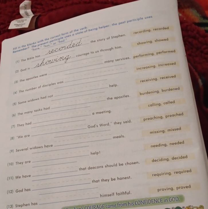 recording, recorded
emembers the present participle uses a state-of-being helper; the past participle user
the story of Stephen.
Fill in the blanks with the correct form of the verb
courage to us through him. showing, showed
"have,
(1) The Bible has
many services. performing, performed
_
(2) God is
__increasing, increased
(3) The apostles were_
receiving, received
help.
(4) The number of disciples was
_the apostles. burdening, burdened
(5) Some widows had not_
_a meeting. calling, called
(6) The many tasks had
_God's Word," they said. preaching, preached
(7) They had
(8) ''We are
meals.
(9) Several widows have __missing, missed
needing, needed
_
help!
deciding, decided
(10) They are
(11) We have ___that deacons should be chosen.
requiring, required
(12) God has ___that they be honest.
proving, proved
(13) Stephen has _himself faithful.
COURAGE came from his CONFIDENCE in GOD.