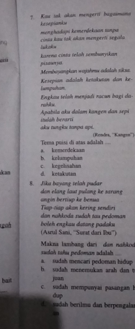 Kau tak akan mengerti bagaimana
kesepianku
menghadapi kemerdekaan tanpa
cinta kau tak akan mengerti segala
ng
lukaku
karena cinta telah sembunyikan
uisī pisaunya
Membayangkan wajahmu adalah siksa.
Kesepian adalah ketakutan dan ke-
lumpuhan
Engkau telah menjadi racun bagi da-
rahku.
Apabila aku dalam kangen dan sepi
itulah berarti
aku tungku tanpa api.
(Rendra, “Kangen”)
Tema puisi di atas adalah
a. kemerdekaan
b. kelumpuhan
c kegelisahan
kan d. ketakutan
8. Jika bayang telah pudar
dan elang laut pulang ke sarang
angin bertiup ke benua
Tiap-tiap akan kering sendiri
dan nahkoda sudah tau pedoman
gah boleh engkau datang padaku
(Asrul Sani, “Surat dari Ibu”)
Makna lambang dari dan nahkod
sudah tahu pedoman adalah
a sudah mencari pedoman hidup
b. sudah menemukan arah dan t
bait
juan
c. sudah mempunyai pasangan h
dup
d. sudah berilmu dan berpengalar
an