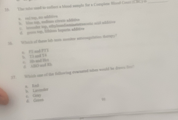 The tube used to collect a blood sample for a Complete Blood Count (CBC) is_
a. red top, no edditive
b. blue top, sodium citrate additive
c. Invender top, othylenndiaminetstraanetic acid additive
d. green top, lithium heparin additive
36. Which of these lab tests monitor anticoagulation therapy?
a. PT and PTT
b. T3 and T4
c. Hb and Hot
d. ABD and Rb
37. Which one of the following evacuated tubes would be down frs?
a. Red
b. Lavender
c. Gray
d. Green 98