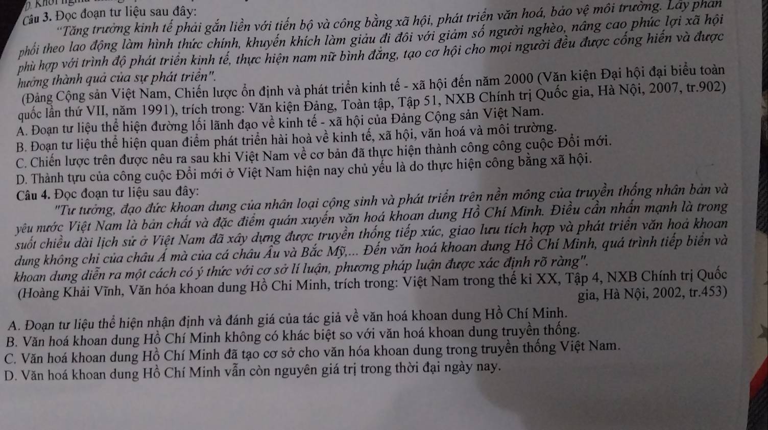 Đọc đoạn tư liệu sau đây:
'Tăng trưởng kinh tế phải gắn liền với tiến bộ và công bằng xã hội, phát triển văn hoá, bảo vệ môi trường. Lây phan
tphối theo lao động làm hình thức chính, khuyến khích làm giảu đi đôi với giảm số người nghèo, nâng cao phúc lợi xã hội
phù hợp với trình độ phát triển kinh tế, thực hiện nam nữ bình đăng, tạo cơ hội cho mọi người đều được cống hiến và được
thưởng thành quả của sự phát triển".
(Đảng Cộng sản Việt Nam, Chiến lược ổn định và phát triển kinh tế - xã hội đến năm 2000 (Văn kiện Đại hội đại biểu toàn
quốc lần thứ VII, năm 1991), trích trong: Văn kiện Đảng, Toàn tập, Tập 51, NXB Chính trị Quốc gia, Hà Nội, 2007, tr.902)
A. Đoạn tư liệu thể hiện đường lối lãnh đạo về kinh tế - xã hội của Đảng Cộng sản Việt Nam.
B. Đoạn tư liệu thể hiện quan điểm phát triển hài hoà về kinh tế, xã hội, văn hoá và môi trường.
C. Chiến lược trên được nêu ra sau khi Việt Nam về cơ bản đã thực hiện thành công công cuộc Đổi mới.
D. Thành tựu của công cuộc Đổi mới ở Việt Nam hiện nay chủ yếu là do thực hiện công bằng xã hội.
Câu 4. Đọc đoạn tư liệu sau đây:
"Tư tưởng, đạo đức khoan dung của nhân loại cộng sinh và phát triển trên nền mông của truyền thống nhân bản và
yêu nước Việt Nam là bản chất và đặc điểm quán xuyến văn hoá khoan dung Hồ Chí Minh. Điều cần nhấn mạnh là trong
suốt chiều dài lịch sử ở Việt Nam đã xây dựng được truyền thống tiếp xúc, giao lưu tích hợp và phát triền văn hoả khoan
dung không chi của châu Á mà của cá châu Âu và Bắc Mỹ,... Đến văn hoá khoan dung Hồ Chí Minh, quá trình tiếp biển và
khoan dung diễn ra một cách có ý thức với cơ sở lí luận, phương pháp luận được xác định rõ ràng".
(Hoàng Khải Vĩnh, Văn hóa khoan dung Hồ Chi Minh, trích trong: Việt Nam trong thế ki XX, Tập 4, NXB Chính trị Quốc
gia, Hà Nội, 2002, tr.453)
A. Đoạn tư liệu thể hiện nhận định và đánh giá của tác giả về văn hoá khoan dung Hồ Chí Minh.
B. Văn hoá khoan dung Hồ Chí Minh không có khác biệt so với văn hoá khoan dung truyền thống.
C. Văn hoá khoan dung Hồ Chí Minh đã tạo cơ sở cho văn hóa khoan dung trong truyền thống Việt Nam.
D. Văn hoá khoan dung Hồ Chí Minh vẫn còn nguyên giá trị trong thời đại ngày nay.