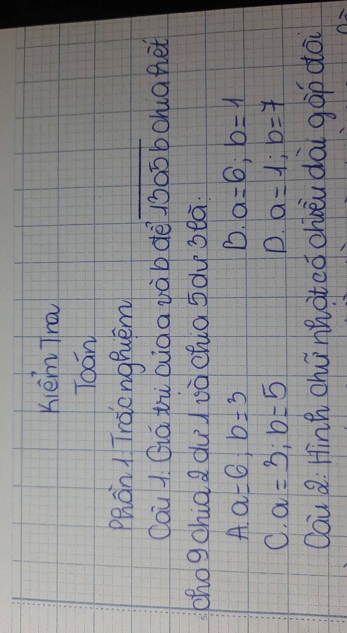 Kièm Tra
Toán
Phan 1 Traonghuém
Oau 1 Qiá tù Giàa vàbdē 1ò05 b Schia het
zhogchid a dud ià chia sdu seā.
A,a=6; b=3
B. a=6; b=1
C. a=3; b=5
D. a=1; b=7
Oai Q. Hinh chú nhated chbèu dài gàp do