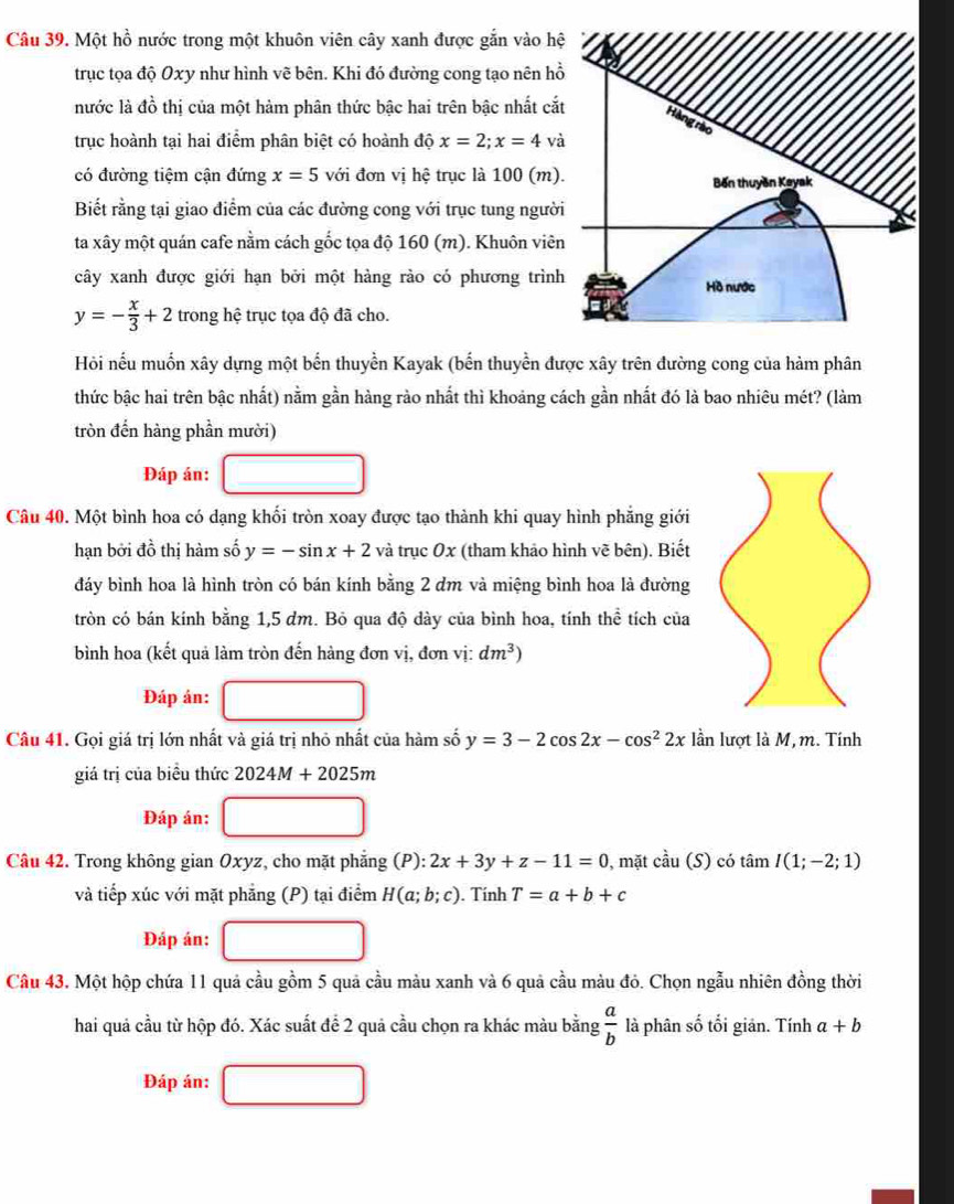 Một hồ nước trong một khuôn viên cây xanh được gắn vào h
trục tọa độ Oxy như hình vẽ bên. Khi đó đường cong tạo nên h
nước là đồ thị của một hàm phân thức bậc hai trên bậc nhất cắ
trục hoành tại hai điểm phân biệt có hoành độ x=2;x=4 và
có đường tiệm cận đứng x=5 với đơn vị hệ trục là 100 (m)
Biết rằng tại giao điểm của các đường cong với trục tung ngườ
ta xây một quán cafe nằm cách gốc tọa độ 160 (m). Khuôn viê
cây xanh được giới hạn bởi một hàng rào có phương trìn
y=- x/3 +2 trong hệ trục tọa độ đã cho.
Hỏi nếu muốn xây dựng một bến thuyền Kayak (bến thuyền được xây trên đường cong của hàm phân
thức bậc hai trên bậc nhất) nằm gần hàng rào nhất thì khoảng cách gần nhất đó là bao nhiêu mét? (làm
tròn đến hàng phần mười)
Đáp án:
Câu 40. Một bình hoa có dạng khối tròn xoay được tạo thành khi quay hình phẳng giới
hạn bởi đồ thị hàm số y=-sin x+2 và trục Ox (tham khảo hình vẽ bên). Biết
đáy bình hoa là hình tròn có bán kính bằng 2 dm và miệng bình hoa là đường
tròn có bán kính bằng 1,5 dm. Bỏ qua độ dày của bình hoa, tính thể tích của
bình hoa (kết quả làm tròn đến hàng đơn vị, đơn vị: dm^3)
Đáp án:
Câu 41. Gọi giá trị lớn nhất và giá trị nhỏ nhất của hàm số y=3-2cos 2x-cos^22x lần lượt là M, m. Tính
giá trị của biều thức 2024M+2025m
Đáp án:
Câu 42. Trong không gian Oxyz, cho mặt phẳng (P):2x+3y+z-11=0 , mặt cdot au(S) có tan I(1;-2;1)
và tiếp xúc với mặt phẳng (P) tại điểm H(a;b;c). Tính T=a+b+c
Đáp án:
Câu 43. Một hộp chứa 11 quả cầu gồm 5 quả cầu màu xanh và 6 quả cầu màu đỏ. Chọn ngẫu nhiên đồng thời
hai quả cầu từ hộp đó. Xác suất để 2 quả cầu chọn ra khác màu bằng  a/b  là phân số tối giản. Tính a+b
Đáp án: