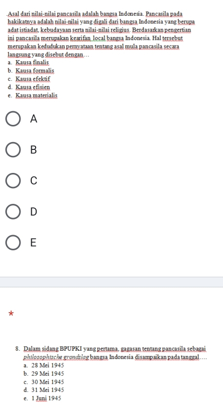 Asal dari nilai-nilai pançasila adalah bangsa Indonesia. Pancasila pada
hakikatnya adalah nilai-nilai yang digali dari bangsa Indonesia yang berupa
adat istiadat, kebudayaan serta nilai-nilai religius. Berdasarkan pengertian
ini pancasila merupakan kearifan local bangsa Indonesia. Hal tersebut
merupakan kedudukan pernyataan tentang asal mula pancasila secara
langsung yang disebut dengan…
a. Kausa finalis
b. Kausa formalis
c. Kausa efektif
d. Kausa efisien
e. Kausa materialis
A
B
C
D
E
*
8. Dalam sidang BPUPKI yang pertama, gagasan tentang pancasila sebagai
philosophische grondslag bangsa Indonesia disampaikan pada tanggal....
a. 28 Mei 1945
b. 29 Mei 1945
c. 30 Mei 1945
d. 31 Mei 1945
e. 1 Juni 1945