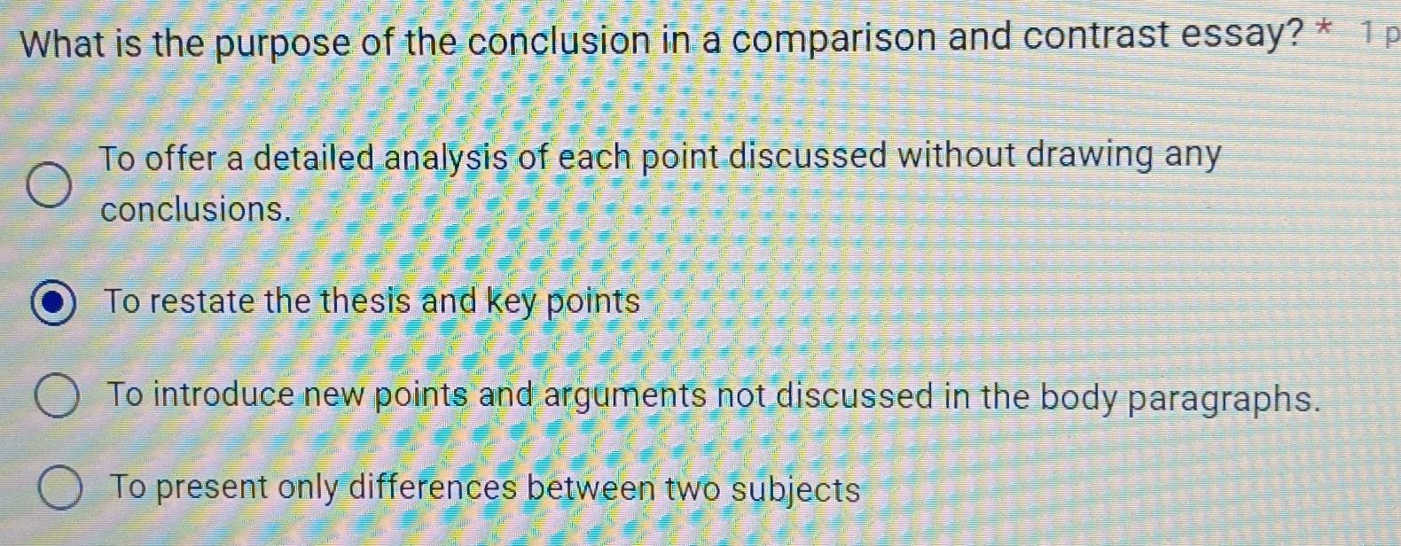 What is the purpose of the conclusion in a comparison and contrast essay? * 1 p
To offer a detailed analysis of each point discussed without drawing any
conclusions.
To restate the thesis and key points
To introduce new points and arguments not discussed in the body paragraphs.
To present only differences between two subjects