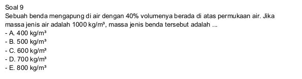 Soal 9
Sebuah benda mengapung di air dengan 40% volumenya berada di atas permukaan air. Jika
massa jenis air adalah 1000kg/m^3 , massa jenis benda tersebut adalah ...
-A.400kg/m^3
-B.500kg/m^3
-C.600kg/m^3
-D.700kg/m^3
-E.800kg/m^3