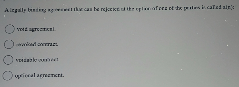 A legally binding agreement that can be rejected at the option of one of the parties is called a(n)
void agreement.
revoked contract.
voidable contract.
optional agreement.