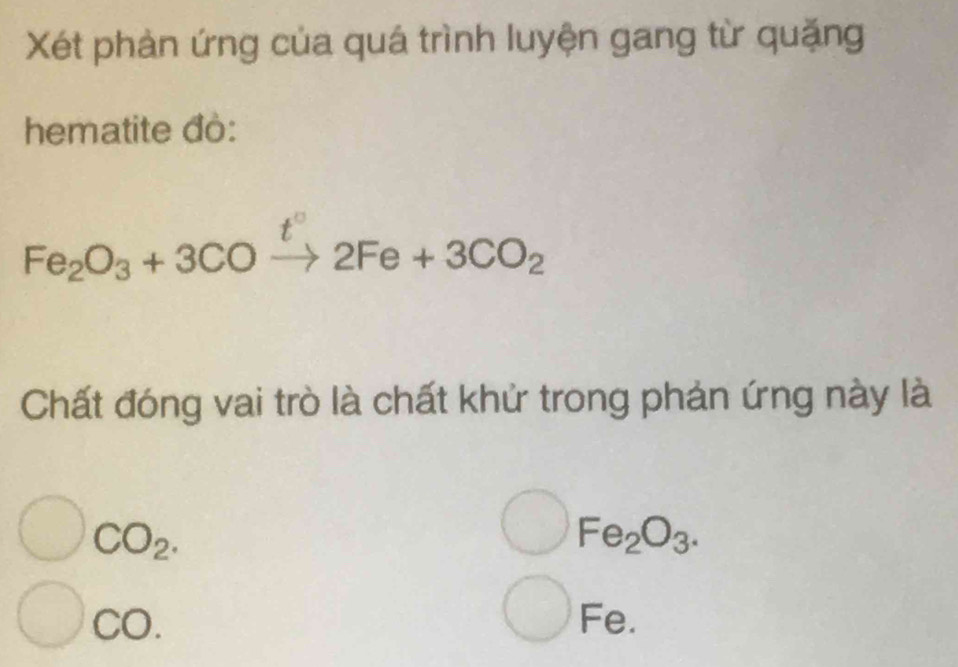 Xét phản ứng của quá trình luyện gang từ quặng 
hematite đò: 
Fe_2O_3+3COxrightarrow t°2Fe+3CO_2 
Chất đóng vai trò là chất khử trong phản ứng này là
CO_2.
Fe_2O_3. 
CO 
Fe.