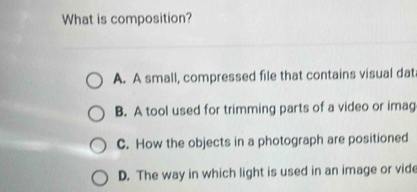 What is composition?
A. A small, compressed file that contains visual dat
B. A tool used for trimming parts of a video or imag
C. How the objects in a photograph are positioned
D. The way in which light is used in an image or vide