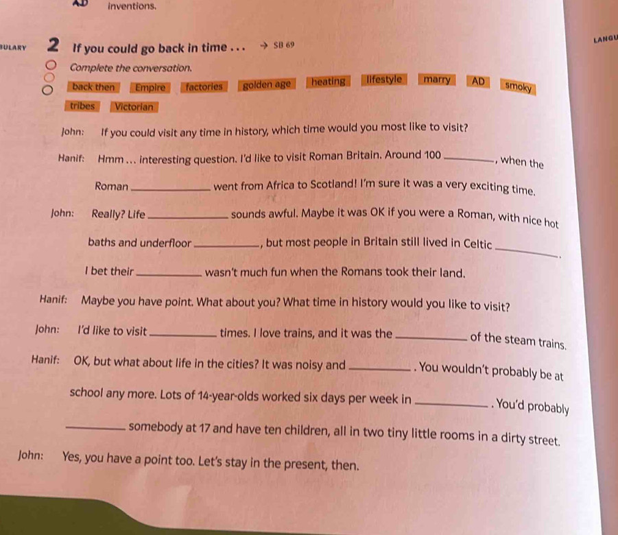 inventions.
BULARY 2 If you could go back in time . . . SB 69
LANGU
Complete the conversation.
back then Empire factories golden age heating lifestyle marry AD
smoky
tribes Victorian
John: If you could visit any time in history, which time would you most like to visit?
Hanif: Hmm ... interesting question. I'd like to visit Roman Britain. Around 100 _
, when the
Roman _went from Africa to Scotland! I’m sure it was a very exciting time.
John: Really? Life_ sounds awful. Maybe it was OK if you were a Roman, with nice hot
_
baths and underfloor_ , but most people in Britain still lived in Celtic
.
I bet their _wasn’t much fun when the Romans took their land.
Hanif: Maybe you have point. What about you? What time in history would you like to visit?
John: I'd like to visit _times. I love trains, and it was the_
of the steam trains.
Hanif: OK, but what about life in the cities? It was noisy and _. You wouldn’t probably be at
school any more. Lots of 14-year -olds worked six days per week in_
. You'd probably
_somebody at 17 and have ten children, all in two tiny little rooms in a dirty street.
John: Yes, you have a point too. Let's stay in the present, then.
