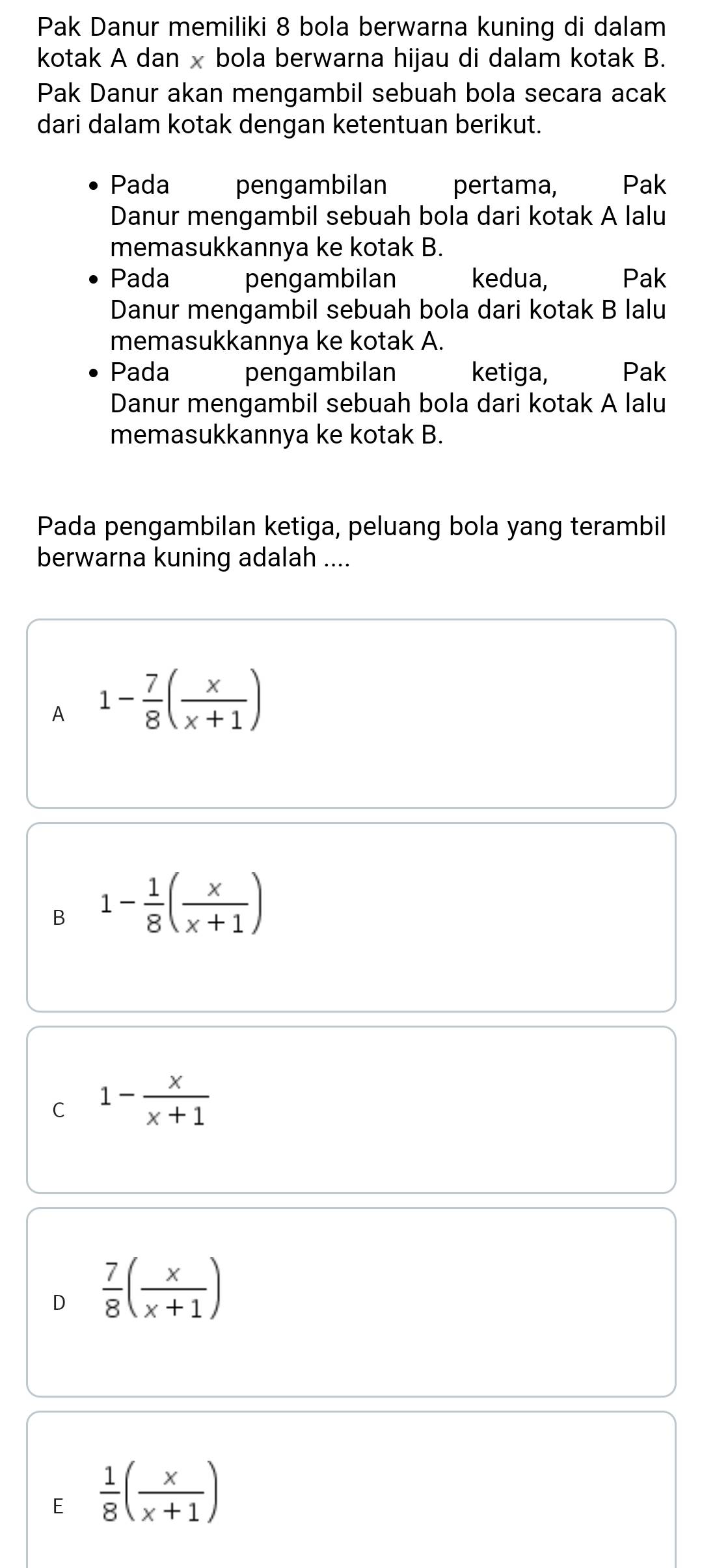 Pak Danur memiliki 8 bola berwarna kuning di dalam
kotak A dan x bola berwarna hijau di dalam kotak B.
Pak Danur akan mengambil sebuah bola secara acak
dari dalam kotak dengan ketentuan berikut.
Pada pengambilan pertama, Pak
Danur mengambil sebuah bola dari kotak A lalu
memasukkannya ke kotak B.
Pada pengambilan kedua, Pak
Danur mengambil sebuah bola dari kotak B lalu
memasukkannya ke kotak A.
Pada pengambilan ketiga, Pak
Danur mengambil sebuah bola dari kotak A lalu
memasukkannya ke kotak B.
Pada pengambilan ketiga, peluang bola yang terambil
berwarna kuning adalah ....
A 1- 7/8 ( x/x+1 )
B 1- 1/8 ( x/x+1 )
C 1- x/x+1 
 7/8 ( x/x+1 )
E  1/8 ( x/x+1 )