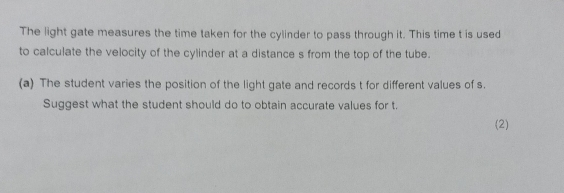 The light gate measures the time taken for the cylinder to pass through it. This time t is used 
to calculate the velocity of the cylinder at a distance s from the top of the tube. 
(a) The student varies the position of the light gate and records t for different values of s. 
Suggest what the student should do to obtain accurate values for t. 
(2)