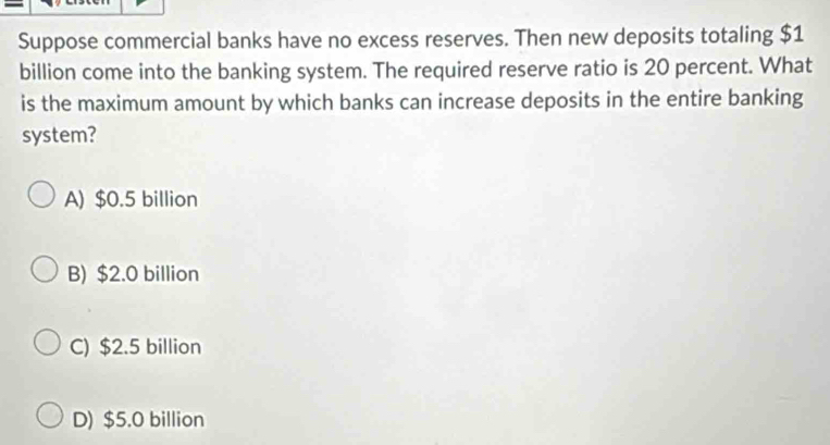 Suppose commercial banks have no excess reserves. Then new deposits totaling $1
billion come into the banking system. The required reserve ratio is 20 percent. What
is the maximum amount by which banks can increase deposits in the entire banking
system?
A) $0.5 billion
B) $2.0 billion
C) $2.5 billion
D) $5.0 billion