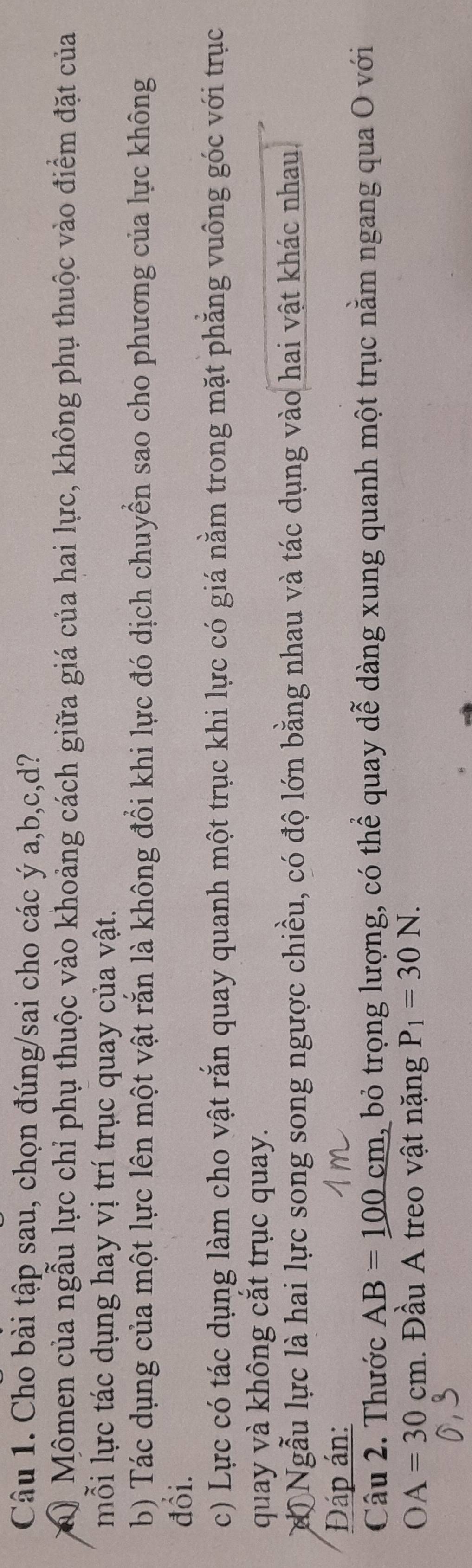 Cho bài tập sau, chọn đúng/sai cho các ý a, b, c, d? 
a) Mômen của ngẫu lực chỉ phụ thuộc vào khoảng cách giữa giá của hai lực, không phụ thuộc vào điểm đặt của 
mỗi lực tác dụng hay vị trí trục quay của vật. 
b) Tác dụng của một lực lên một vật rắn là không đổi khi lực đó dịch chuyển sao cho phương của lực không 
đổi. 
c) Lực có tác dụng làm cho vật rắn quay quanh một trục khi lực có giá nằm trong mặt phăng vuông góc với trục 
quay và không cắt trục quay. 
độ Ngẫu lực là hai lực song song ngược chiều, có độ lớn bằng nhau và tác dụng vào hai vật khác nhau. 
Đáp án: 
Câu 2. Thước AB=100cm L, bỏ trọng lượng, có thể quay dễ dàng xung quanh một trục nằm ngang qua O với
OA=30cm 1. Đầu A treo vật nặng P_1=30N.