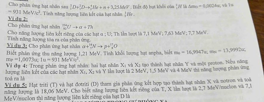 Cho phản ứng hạt nhân sau _1^(2D+_1^2Dto _2^4He+n+3,25MeV. Biết độ hụt khối của beginarray)r 2 1endarray H là △ m_D=0,0024u;; và lu
=931MeV/c^2. Tính năng lượng liên kết của hạt nhân  3/2  He .
Ví dụ 2:
Cho phản ứng hạt nhân _(92)^(234)Uto alpha +Th
Cho năng lượng liên kết riêng của các hạt α ; U; Th lần lượt là 7,1 MeV; 7,63 MeV; 7,7 MeV.
Tính năng lượng tỏa ra của phản ứng.
Ví dụ 3: Cho phản ứng hạt nhân alpha +_7^((14)Nto p+_8^(17)O
Biết phản ứng thu năng lượng 1,21 MeV. Tính khối lượng hạt anpha, biết m_0)=16,9947u;m_N=13,9992u;
mp=1,0073u;1u=931MeV/c^2.
Ví dụ 4: Trong phản ứng hạt nhân: hai hạt nhân X_1 và X_2 tạo thành hạt nhân Y và một proton. Nếu năng
lượng liên kết của các hạt nhân X_1,X_2 và Ý lần lượt là 2 MeV, 1,5 MeV và 4 MeV thì năng lượng phản ứng
toả ra là
Ví dụ 5: Hạt triti (T) và hạt đơtriti (D) tham gia phản ứng kết hợp tạo thành hạt nhân X và notron và toả
năng lượng là 18,06 MeV. Cho biết năng lượng liên kết riêng của T, X lần lượt là 2,7 MeV/nuclon và 7,1
MeV/nuclon thì năng lượng liên kết riêng của hạt D là