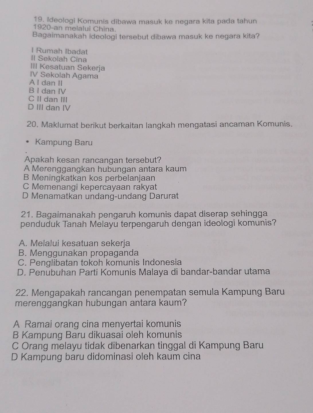 Ideologi Komunis dibawa masuk ke negara kita pada tahun
1920-an melalui China.
Bagaimanakah ideologi tersebut dibawa masuk ke negara kita?
I Rumah Ibadat
II Sekolah Cina
III Kesatuan Sekerja
IV Sekolah Agama
A I dan II
B I dan IV
C II dan III
D III dan IV
20. Maklumat berikut berkaitan langkah mengatasi ancaman Komunis.
Kampung Baru
Apakah kesan rancangan tersebut?
A Merenggangkan hubungan antara kaum
B Meningkatkan kos perbelanjaan
C Memenangi kepercayaan rakyat
D Menamatkan undang-undang Darurat
21. Bagaimanakah pengaruh komunis dapat diserap sehingga
penduduk Tanah Melayu terpengaruh dengan ideologi komunis?
A. Melalui kesatuan sekerja
B. Menggunakan propaganda
C. Penglibatan tokoh komunis Indonesia
D. Penubuhan Parti Komunis Malaya di bandar-bandar utama
22. Mengapakah rancangan penempatan semula Kampung Baru
merenggangkan hubungan antara kaum?
A Ramai orang cina menyertai komunis
B Kampung Baru dikuasai oleh komunis
C Orang melayu tidak dibenarkan tinggal di Kampung Baru
D Kampung baru didominasi oleh kaum cina