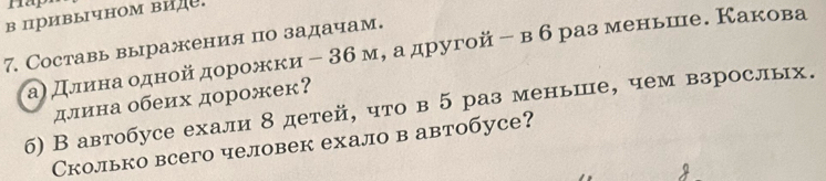 Hap 
в привычном ви 
7. Составь выражения по задачам. 
аη делеиенаαδодной дорожки﹣ 36м, а другой - в б разменьше. Какова 
длина обеих дорожек? 
б) В автобусе ехали 8 детей, что в 5 раз меньше, чем взрослых. 
Сколько всего человек ехало в автобусе?