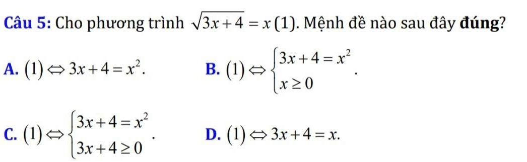 Cho phương trình sqrt(3x+4)=x(1). Mệnh đề nào sau đây đúng?
A. (1)Leftrightarrow 3x+4=x^2. B. (1)Leftrightarrow beginarrayl 3x+4=x^2 x≥ 0endarray..
C. (1)Leftrightarrow beginarrayl 3x+4=x^2 3x+4≥ 0endarray.. D. (1)Leftrightarrow 3x+4=x.