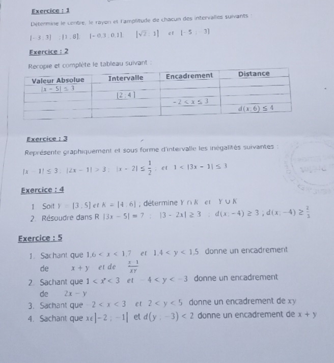 Exercice : 1
Détermine le centre, le rayon et l'amplitude de chacun des intervalles suivants :
[-3;3];[1,8]; [-0.3:0.1] [sqrt(2):1] c r [-5;-3]
Exercice : 2
ie et complète le tableau suivant :
Exercice : 3
Représente graphiquement et sous forme d'intervalle les inégalités suivantes :
|x-1|≤ 3;|2x-1|>3;|x-2|≤  1/2 ; e t 1
Exercice: 4
1 Soit y=[3,5] et K=[4,6]; détermine Y ∩ K et Y∪ K
2. Résoudre dans R|3x-5|=7;|3-2x|≥ 3;d(x;-4)≥ 3;d(x;-4)≥  2/3 
Exercice : 5
1. Sachant que 1,6 et 1,4 donne un encadrement
de x+y et de  (x-1)/xy 
2 Sachant que 1 et -4 donne un encadrement
de 2x-y
3. Sachant que = 2 et 2 donne un encadrement de xy
4. Sachant que x∈ |-2;-1| et d(y,-3)<2</tex> donne un encadrement de x+y