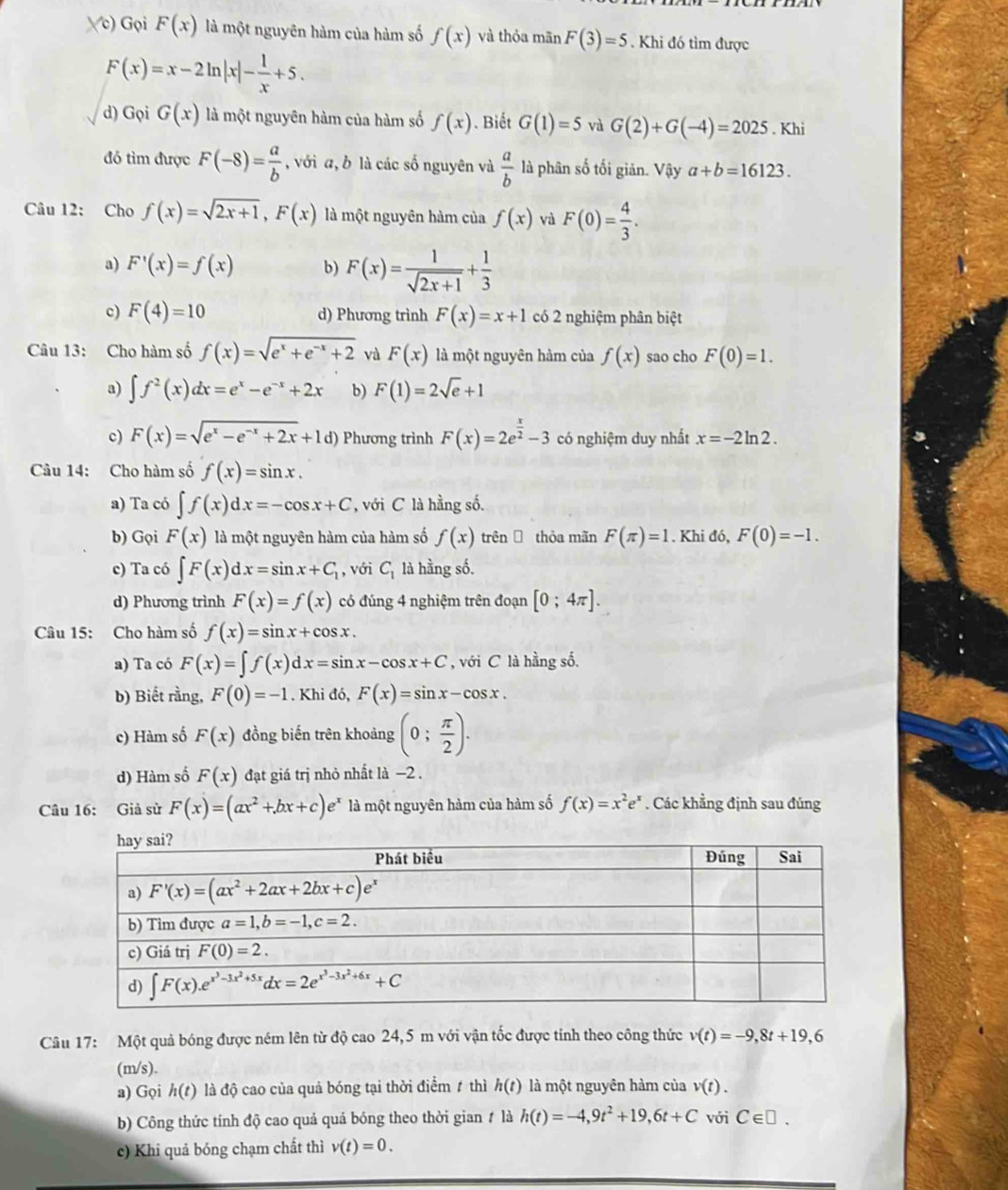 Vc) Gọi F(x) là một nguyên hàm của hàm số f(x) và thỏa mãn F(3)=5. Khi đó tìm được
F(x)=x-2ln |x|- 1/x +5.
d) Gọi G(x) là một nguyên hàm của hàm số f(x). Biết G(1)=5 và G(2)+G(-4)=2025. Khi
đó tìm được F(-8)= a/b  , với a, b là các số nguyên và  a/b  là phân số tối giản. Vậy a+b=16123.
Câu 12: Cho f(x)=sqrt(2x+1),F(x) là một nguyên hàm của f(x) Vì F(0)= 4/3 .
a) F'(x)=f(x) b) F(x)= 1/sqrt(2x+1) + 1/3 
c) F(4)=10 d) Phương trình F(x)=x+1 có 2 nghiệm phân biệt
Câu 13: Cho hàm số f(x)=sqrt(e^x+e^(-x)+2) và F(x) là một nguyên hàm của f(x) sao cho F(0)=1.
a) ∈t f^2(x)dx=e^x-e^(-x)+2x b) F(1)=2sqrt(e)+1
c) F(x)=sqrt(e^x-e^(-x)+2x)+1d) Phương trình F(x)=2e^(frac x)2-3 có nghiệm duy nhất x=-2ln 2.
Câu 14: Cho hàm số f(x)=sin x.
a) Ta có ∈t f(x)dx=-cos x+C , với C là hằng số.
b) Gọi F(x) là một nguyên hàm của hàm số f(x) trên  thòa mãn F(π )=1. Khi đó, F(0)=-1.
c) Ta có ∈t F(x)dx=sin x+C_1 , với C_1 là hằng số.
d) Phương trình F(x)=f(x) có đúng 4 nghiệm trên đoạn [0;4π ].
Câu 15: Cho hàm số f(x)=sin x+cos x.
a) Ta có F(x)=∈t f(x)dx=sin x-cos x+C , với C là hằng số.
b) Biết rằng, F(0)=-1. Khi đó, F(x)=sin x-cos x.
c) Hàm số F(x) đồng biến trên khoảng (0; π /2 ).
d) Hàm số F(x) đạt giá trị nhỏ nhất là −2 .
Câu 16: Giả sử F(x)=(ax^2+bx+c)e^x là một nguyên hàm của hàm số f(x)=x^2e^x. Các khẳng định sau đúng
Câu 17: Một quả bóng được ném lên từ độ cao 24,5 m với vận tốc được tính theo công thức v(t)=-9,8t+19,6
(m/s).
a) Gọi h(t) là độ cao của quả bóng tại thời điểm 1 thì h(t) là một nguyên hàm của v(t).
b) Công thức tính độ cao quả quả bóng theo thời gian # là h(t)=-4,9t^2+19,6t+C với C∈ □ .
c) Khi quả bóng chạm chất thì v(t)=0.