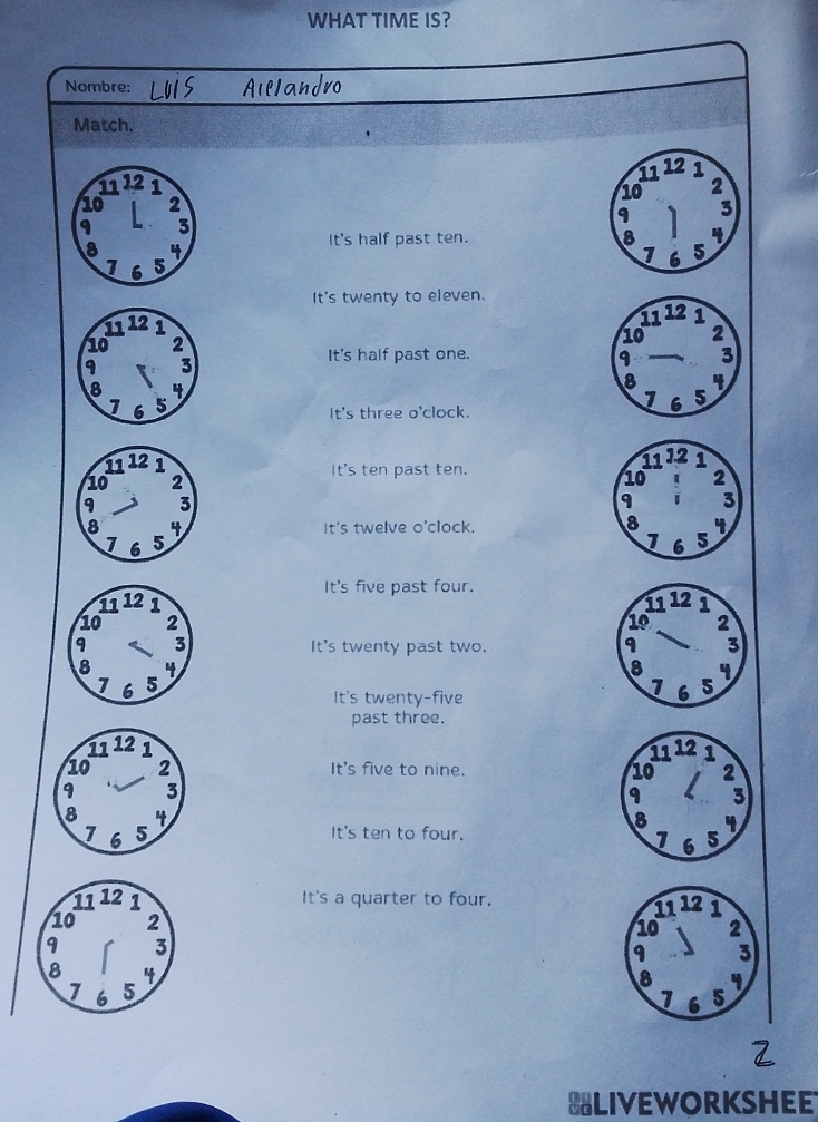 WHAT TIME IS?
Nombre:
Match.
11 12 1
11 12 1 2
10
10 2 3
9
9 3
8 4
It's half past ten. 8 4
1 6
1 6 5 5
It's twenty to eleven.
11 12 1
10 2
It's half past one. 3
9
8 4
5
It's three o'clock.
1 6
It's ten past ten.
11 12 1
10 : 2
9 3
8
It's twelve o'clock. 4
1 6 5
It's five past four.

It's twenty past two.
It's twenty-five
past three.

It's five to nine.
It's ten to four.
It's a quarter to four.
HLIVEWORKSHEE