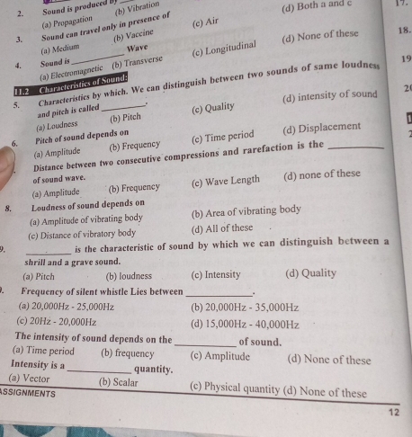 Sound is produced b
(a) Propagation
(c) Air
3. Sound can travel only in presence of (b) Vibration
(d) Both a and c 17.
(a) Medium (b) Vaccine
4. Sound is _Wave (c) Longitudinal (d) None of these
18.
11.2 Characteristics of Sound: (a) Electromagnetic (b) Transverse
19
5. Characteristics by which. We can distinguish between two sounds of same loudness
2
(b) Pitch (c) Quality (d) intensity of sound
and pitch is called
6. Pitch of sound depends on (2) Loudness
(a) Amplitude (b) Frequency (c) Time period (d) Displacement
Distance between two consecutive compressions and rarefaction is the_
of sound wave.
(a) Amplitude (b) Frequency (c) Wave Length (d) none of these
8. Loudness of sound depends on
(a) Amplitude of vibrating body (b) Area of vibrating body
(c) Distance of vibratory body (d) All of these
_
9. is the characteristic of sound by which we can distinguish between a
shrill and a grave sound.
(a) Pitch (b) loudness (c) Intensity (d) Quality

Frequency of silent whistle Lies between _.
(a) 20,000Hz - 25,000Hz (b) 20,000Hz - 35,000Hz
(c) 20Hz - 20,000Hz (d) 15,000Hz - 40,000Hz
The intensity of sound depends on the _of sound.
(a) Time period (b) frequency (c) Amplitude (d) None of these
Intensity is a _quantity.
(a) Vector (b) Scalar (c) Physical quantity (d) None of these
ASSIGNMENTS
12