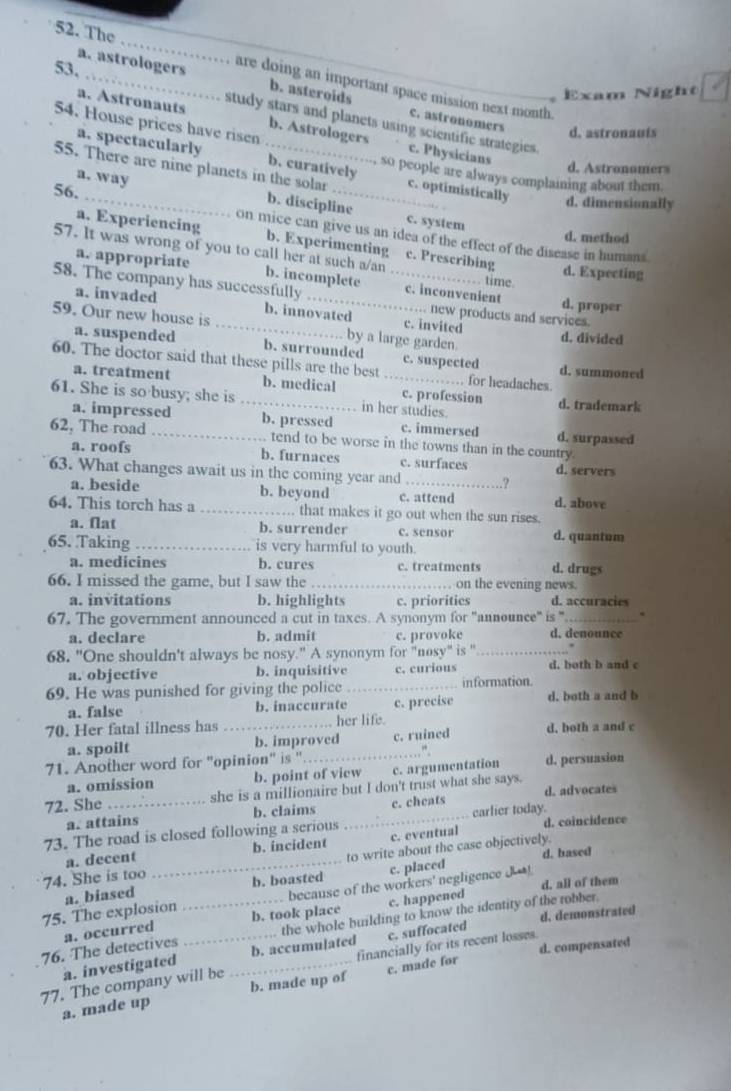 The _are doing an important space mission next month.
a. astrologers b. asteroids c. astronomers
Exam Night
54. House prices have risen
study stars and planets using scientific strategies.
a. Astronants b. Astrologers c. Physicians
d. astronauís
a. spectacularly b. curatively
d. Astronomers
so people are always complaining about them.
55. There are nine planets in the solar _c. optimistically d. dimensionally
56.
a. way b. discipline c. system
on mice can give us an idea of the effect of the disease in humans
d. method
a. Experiencing b. Experimenting c. Prescribing
57. It was wrong of you to call her at such a/an time.
a. appropriate b. incomplete
d. Expecting
58. The company has successfully __c. inconvenient d. proper
a. invaded b. innovated c. invited
... new products and services.
59. Our new house is _by a large garden.
d. divided
a. suspended b. surrounded c. suspected
60. The doctor said that these pills are the best _. for headaches. d. summoned
a. treatment b. medical c. profession
61. She is so busy; she is _in her studies. d. trademark
a. impressed b. pressed c. immersed d. surpassed
62, The road _ tend to be worse in the towns than in the country.
a. roofs b. furnaces c. surfaces
63. What changes await us in the coming year and _.? d. servers
a. beside b. beyond c. attend d. above
64. This torch has a _.. that makes it go out when the sun rises.
a. Nat b. surrender c. sensor d. quantum
65. Taking _is very harmful to youth.
a. medicines b. cures c. treatments d. drugs
66. I missed the game, but I saw the _on the evening news.
a. invitations b. highlights c. priorities d. accuracies
67. The government announced a cut in taxes. A synonym for ''announce" is ". _、
a. declare b. admit c. provoke d. denounce
68. "One shouldn't always be nosy." A synonym for "nosy" is "_
a. objective b. inquisitive c. curious d. both b and c
69. He was punished for giving the police_ information.
a. false b. inaccurate c. precise d. both a and b
70. Her fatal illness has _her life. d. both a and c
a. spoilt b. improved c. ruined
71. Another word for "opinion" is '
…“
a. omission b. point of view c. argumentation d. persuasion
72. She _she is a millionaire but I don't trust what she says. d. advocates
a. attains b. claims c. cheats
73. The road is closed following a serious _carlier today. d. coincidence
a. decent b. incident c. eventual
74. She is too _to write about the case objectively. d. based
b. boasted c. placed
75. The explosion a. biased _because of the workers' negligence J! d, all of them
b. took place c. happened
a. occurred
the whole building to know the identity of the robber.
a. investigated c. suffocated d. demonstrated
76. The detectives b. accumulated
77. The company will be _financially for its recent losses. d. compensated
a. made up b. made up of c. made for