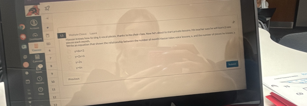 Hassan knows how to sing 6 vocal pieces, thanks to his choir class. Now he's about to start private lessons. His teacher says be will learn 2 new
13 MutripleChoice 1 point
Write an equation that shows the relationship between the number of month Hassan takes voice lessons, x, and the number of pieces he knows, v
a pieces each month
6 y=6x+2
7 y=2x+6
y=2x
8 y=do
9
10 Previous
11
12
13