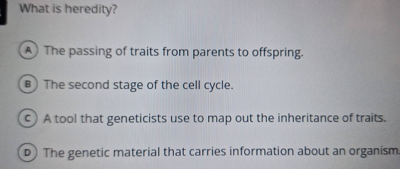 What is heredity?
A) The passing of traits from parents to offspring.
B) The second stage of the cell cycle.
c A tool that geneticists use to map out the inheritance of traits.
D) The genetic material that carries information about an organism