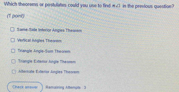 Which theorems or postulates could you use to find m∠ 1 in the previous question?
(1 point)
Same-Side Interior Angles Theorem
Vertical Angles Theorem
Triangle Angle-Sum Theorem
Triangle Exterior Angle Theorem
Alternate Exterior Angles Theorem
Check answer Remaining Attempts : 3