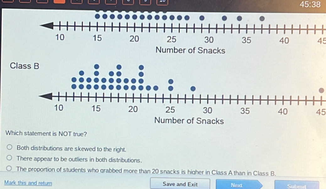 20
45:38
45
C
45
Which statement is NOT true?
Both distributions are skewed to the right.
There appear to be outliers in both distributions.
The proportion of students who grabbed more than 20 snacks is higher in Class A than in Class B.
Mark this and return Save and Exit Next Submit