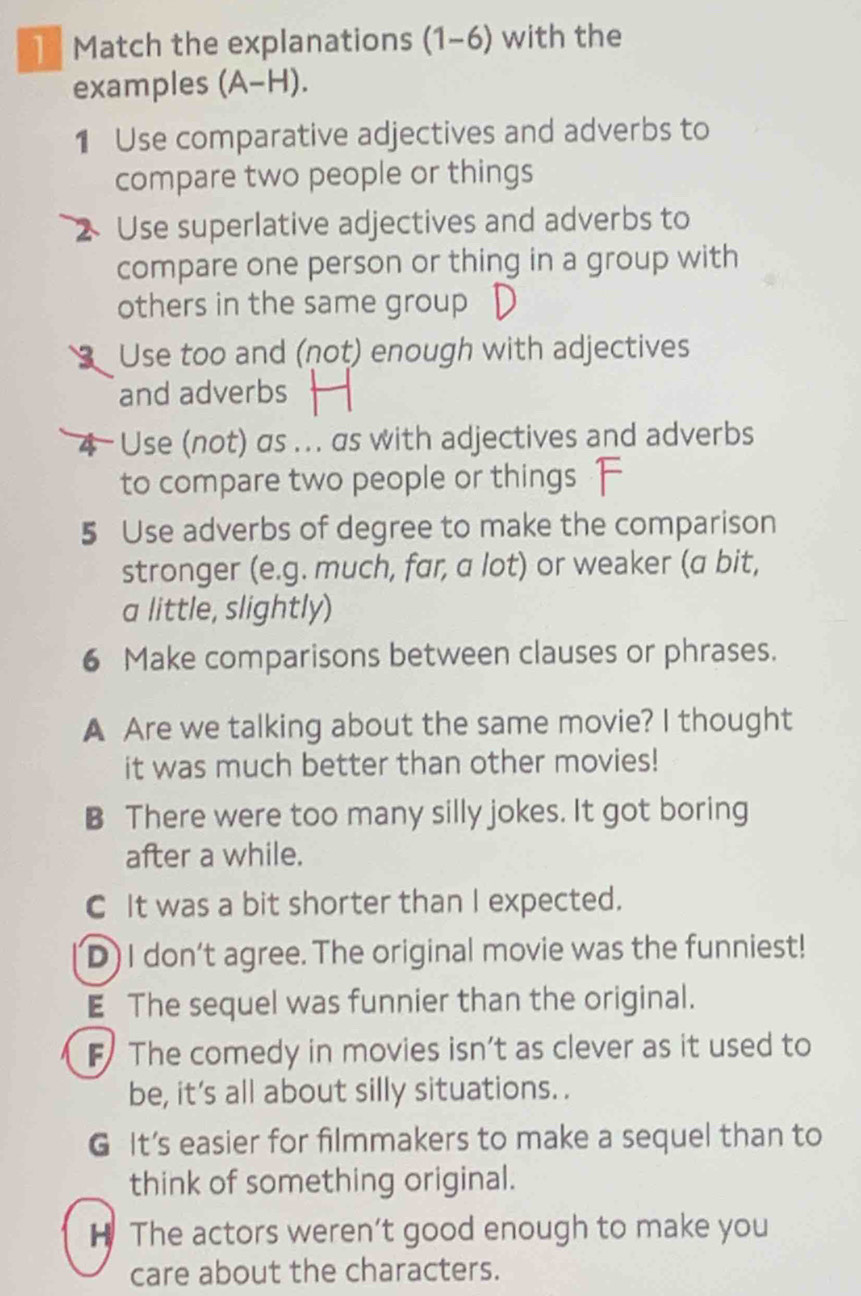 Match the explanations (1-6) with the
examples (A-H). 
1 Use comparative adjectives and adverbs to
compare two people or things
Use superlative adjectives and adverbs to
compare one person or thing in a group with
others in the same group
Use too and (not) enough with adjectives
and adverbs
4 - Use (not) as ... as with adjectives and adverbs
to compare two people or things
5 Use adverbs of degree to make the comparison
stronger (e.g. much, far, a lot) or weaker (a bit,
a little, slightly)
6 Make comparisons between clauses or phrases.
A Are we talking about the same movie? I thought
it was much better than other movies!
B There were too many silly jokes. It got boring
after a while.
C It was a bit shorter than I expected.
D) I don’t agree. The original movie was the funniest!
E The sequel was funnier than the original.
F The comedy in movies isn’t as clever as it used to
be, it's all about silly situations. .
G It's easier for filmmakers to make a sequel than to
think of something original.
H The actors weren’t good enough to make you
care about the characters.