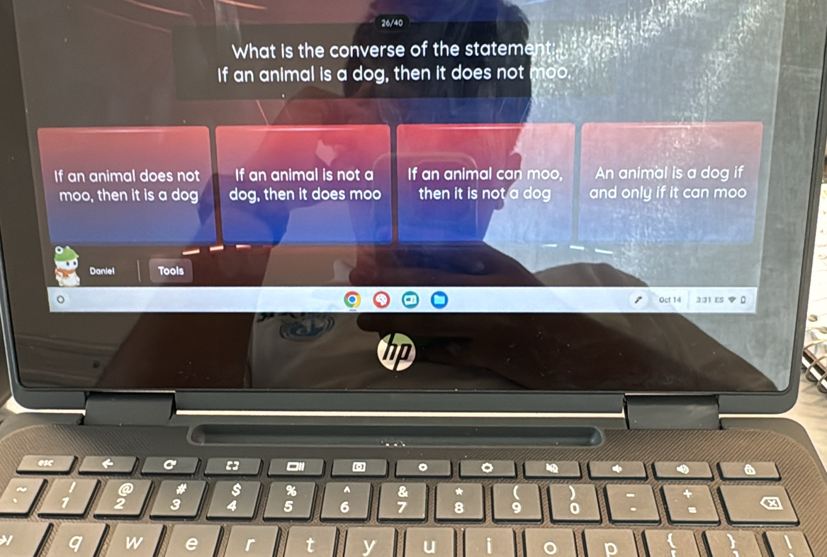 26/40
What is the converse of the statement: 
If an animal is a dog, then it does not moo.
If an animal does not If an animal is not a If an animal can moo, An animal is a dog if
moo, then it is a dog dog, then it does moo then it is not a dog and only if it can moo 
Daniel Tools
Oct 14 3:31 ES
hp
esc C :3 □11 。 。 4 a
# s % ^ & *
1 2 3 4 5 6 7 8 9 0
a
1 n W e r y
