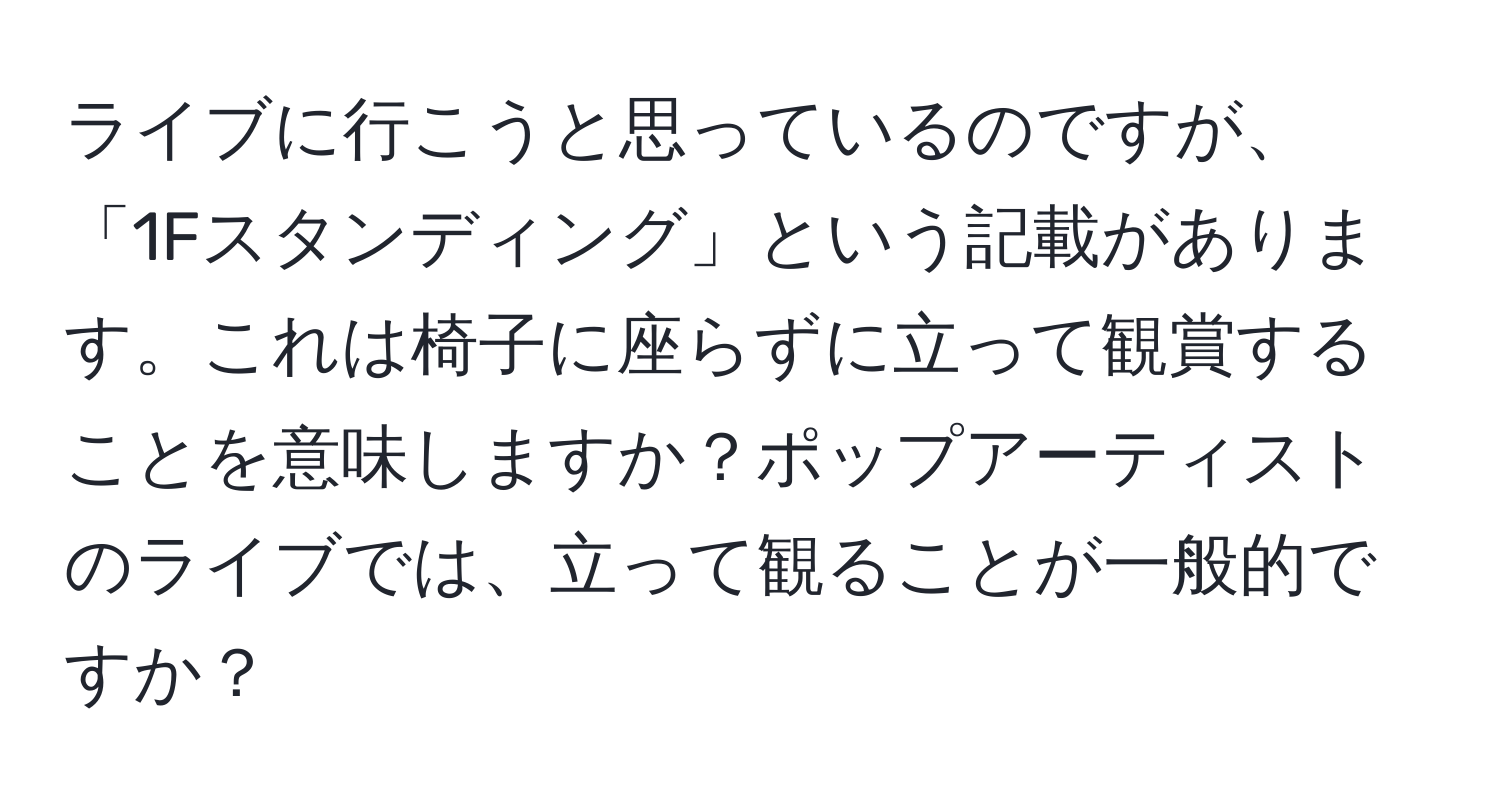 ライブに行こうと思っているのですが、「1Fスタンディング」という記載があります。これは椅子に座らずに立って観賞することを意味しますか？ポップアーティストのライブでは、立って観ることが一般的ですか？