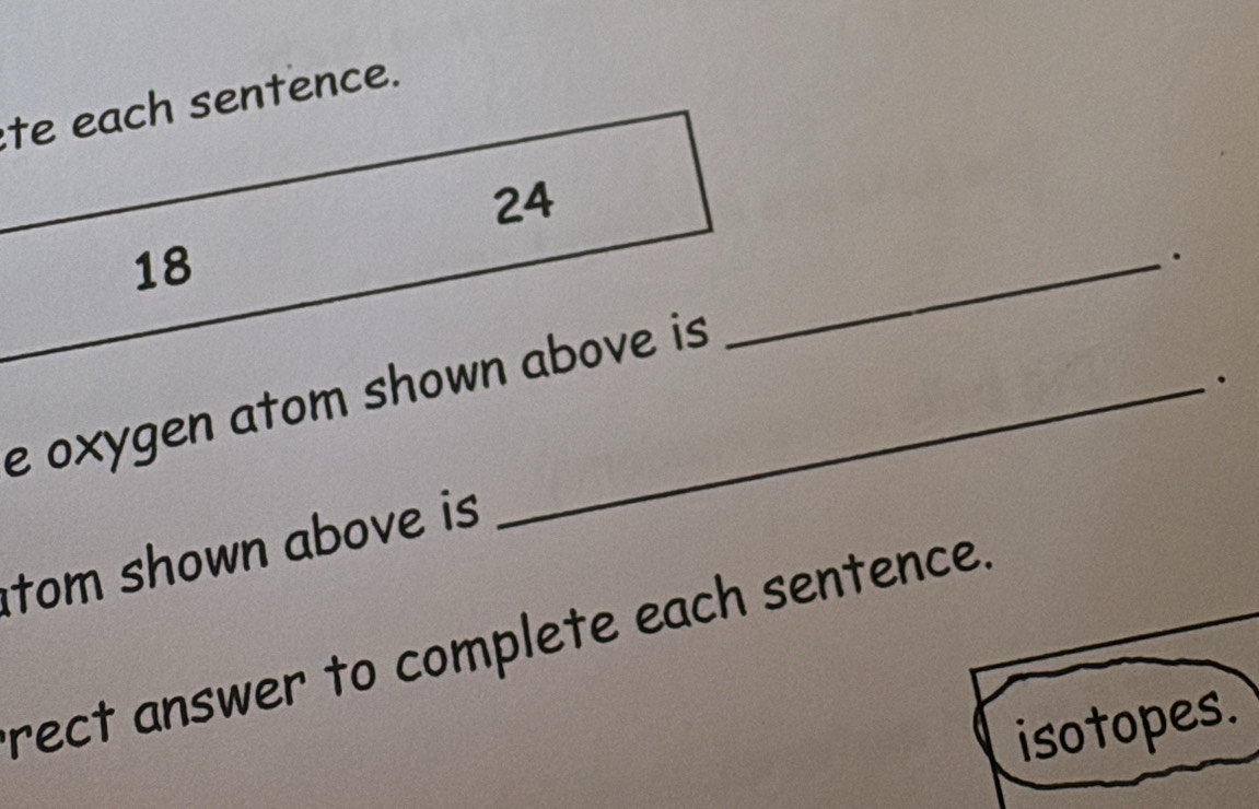 te each sentence.
24
18. 
e oxygen atom shown above is 
_ 
tom shown above is 
rect answer to complete each sentence. 
isotopes.