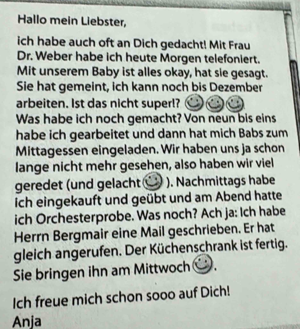 Hallo mein Liebster, 
ich habe auch oft an Dich gedacht! Mit Frau 
Dr. Weber habe ich heute Morgen telefoniert. 
Mit unserem Baby ist alles okay, hat sie gesagt. 
Sie hat gemeint, ich kann noch bis Dezember 
arbeiten. Ist das nicht super!? 
Was habe ich noch gemacht? Von neun bis eins 
habe ich gearbeitet und dann hat mich Babs zum 
Mittagessen eingeladen. Wir haben uns ja schon 
lange nicht mehr gesehen, also haben wir viel 
geredet (und gelacht (V ). Nachmittags habe 
ich eingekauft und geübt und am Abend hatte 
ich Orchesterprobe. Was noch? Ach ja: Ich habe 
Herrn Bergmair eine Mail geschrieben. Er hat 
gleich angerufen. Der Küchenschrank ist fertig. 
Sie bringen ihn am Mittwoch . 
Ich freue mich schon sooo auf Dich! 
Anja